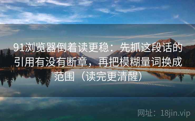 91浏览器倒着读更稳：先抓这段话的引用有没有断章，再把模糊量词换成范围（读完更清醒）