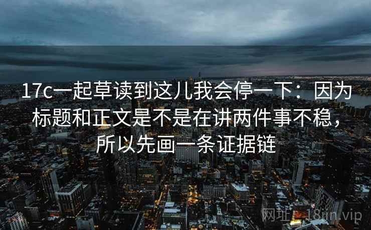 17c一起草读到这儿我会停一下：因为标题和正文是不是在讲两件事不稳，所以先画一条证据链