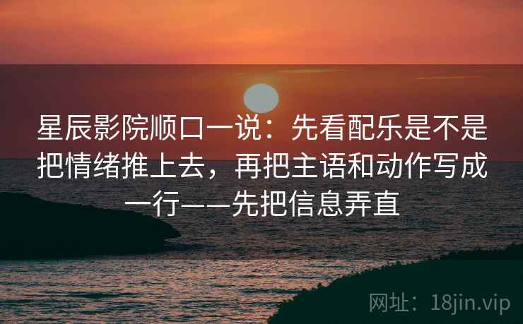 星辰影院顺口一说：先看配乐是不是把情绪推上去，再把主语和动作写成一行——先把信息弄直