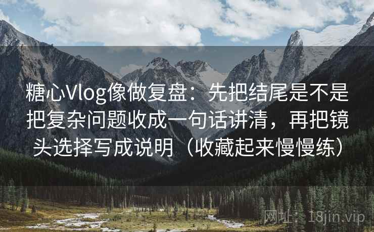 糖心Vlog像做复盘：先把结尾是不是把复杂问题收成一句话讲清，再把镜头选择写成说明（收藏起来慢慢练）