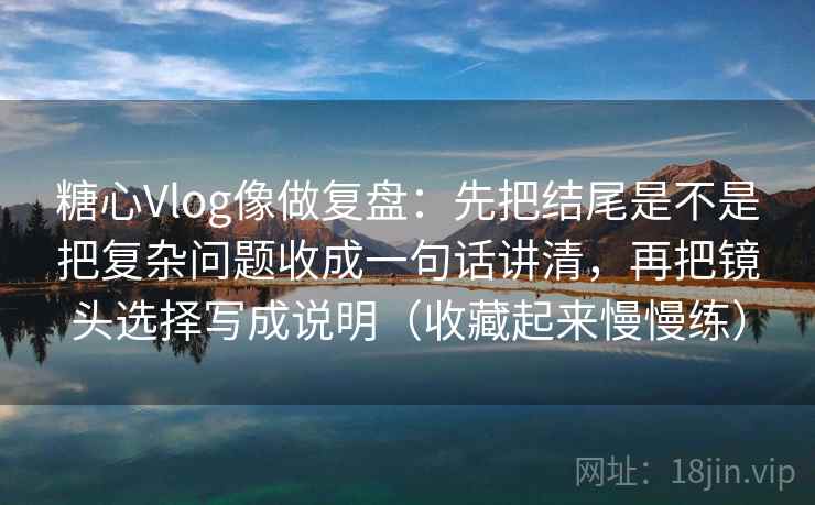 糖心Vlog像做复盘：先把结尾是不是把复杂问题收成一句话讲清，再把镜头选择写成说明（收藏起来慢慢练）