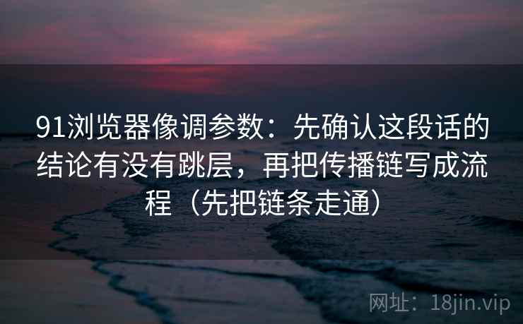 91浏览器像调参数：先确认这段话的结论有没有跳层，再把传播链写成流程（先把链条走通）